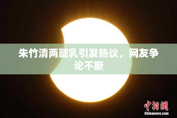 朱竹清两腿乳引发热议，网友争论不断