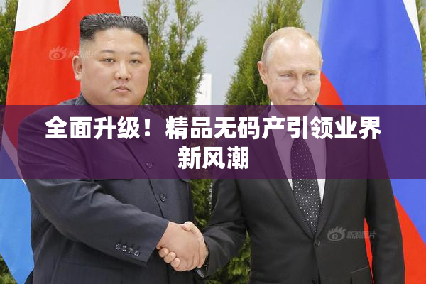 全面升级！精品无码产引领业界新风潮