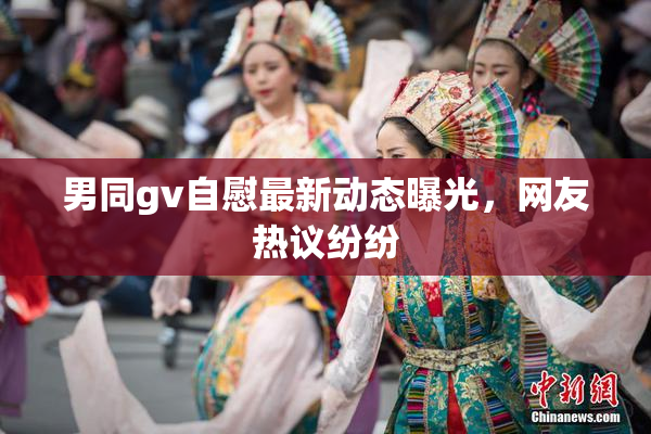 男同gv自慰最新动态曝光，网友热议纷纷