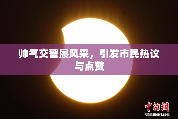 帅气交警展风采，引发市民热议与点赞