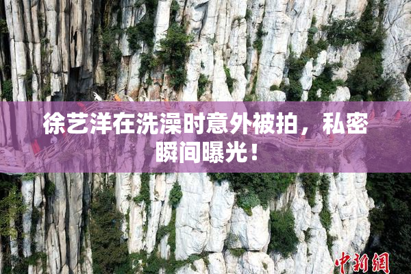 徐艺洋在洗澡时意外被拍，私密瞬间曝光！