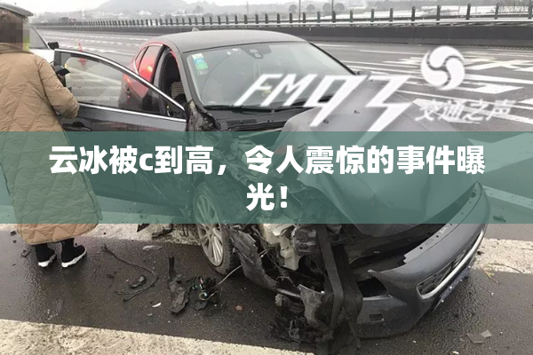 云冰被c到高，令人震惊的事件曝光！