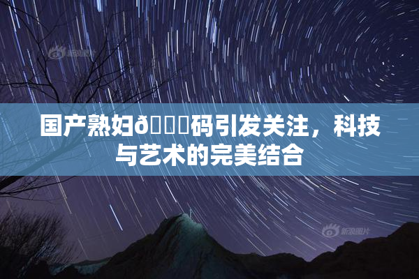 国产熟妇🈚码引发关注，科技与艺术的完美结合