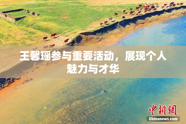 王馨瑶参与重要活动，展现个人魅力与才华