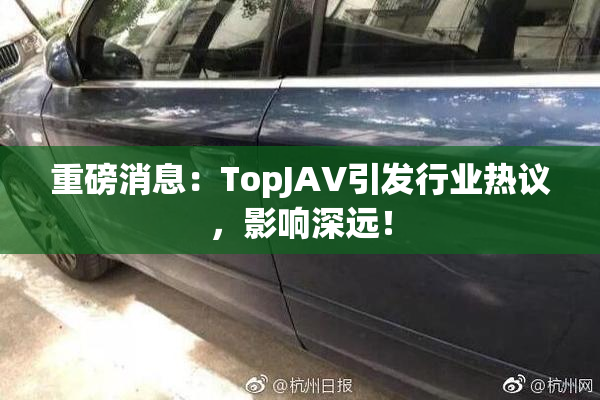 重磅消息：TopJAV引发行业热议，影响深远！