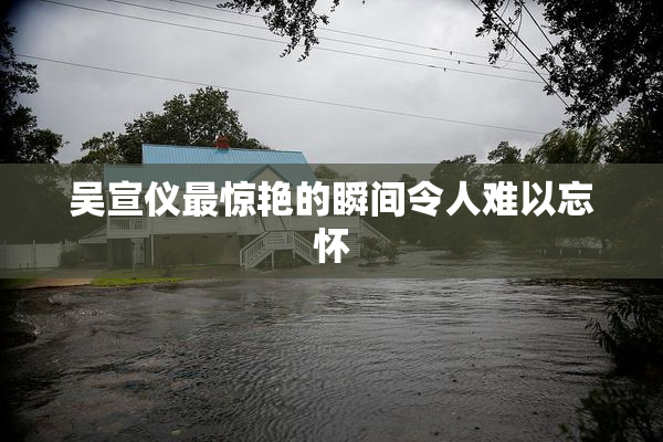 吴宣仪最惊艳的瞬间令人难以忘怀