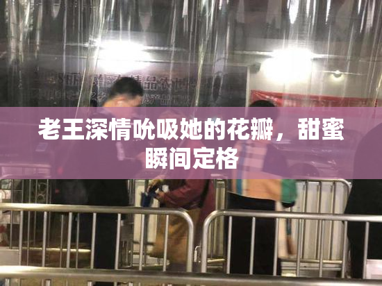 老王深情吮吸她的花瓣，甜蜜瞬间定格