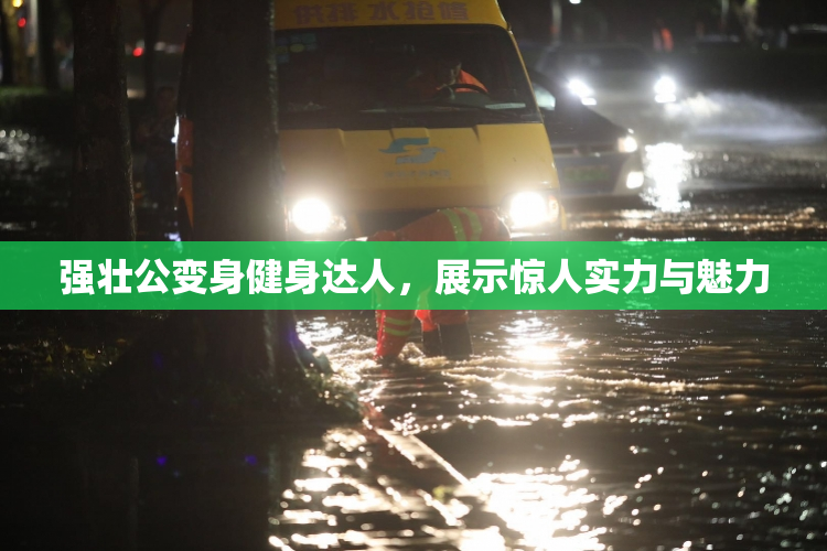 强壮公变身健身达人，展示惊人实力与魅力