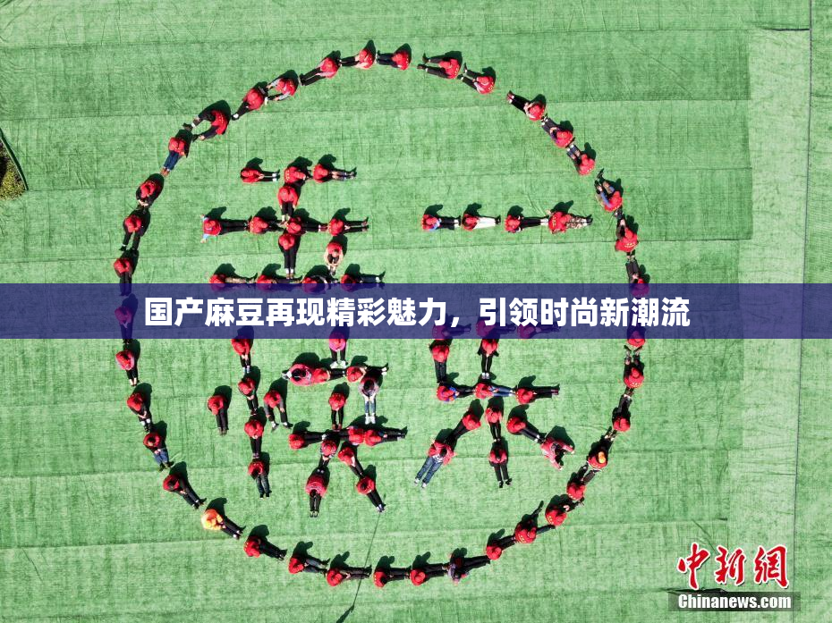 国产麻豆再现精彩魅力，引领时尚新潮流