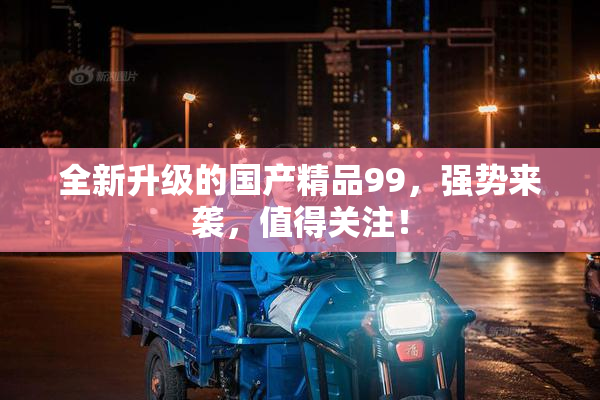 全新升级的国产精品99，强势来袭，值得关注！