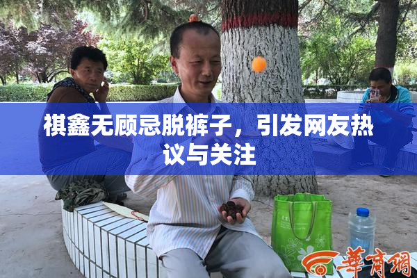 祺鑫无顾忌脱裤子，引发网友热议与关注