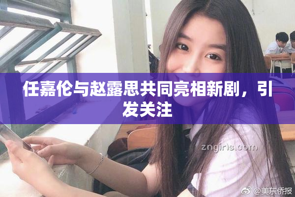 任嘉伦与赵露思共同亮相新剧，引发关注