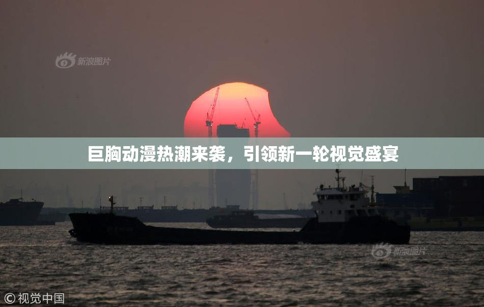 巨胸动漫热潮来袭，引领新一轮视觉盛宴