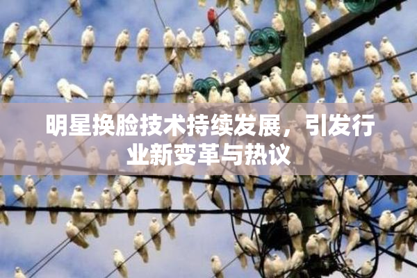 明星换脸技术持续发展，引发行业新变革与热议