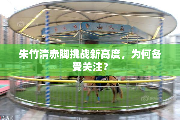 朱竹清赤脚挑战新高度，为何备受关注？