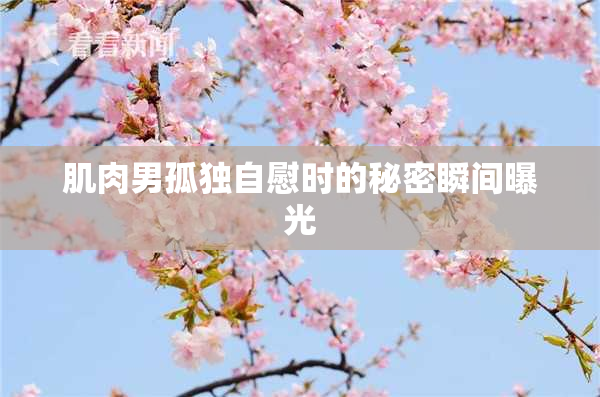 肌肉男孤独自慰时的秘密瞬间曝光