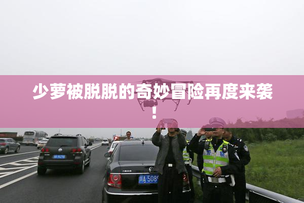 少萝被脱脱的奇妙冒险再度来袭！