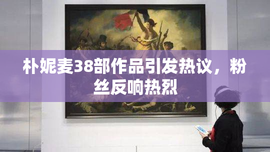 朴妮麦38部作品引发热议，粉丝反响热烈