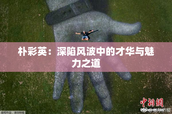朴彩英：深陷风波中的才华与魅力之道