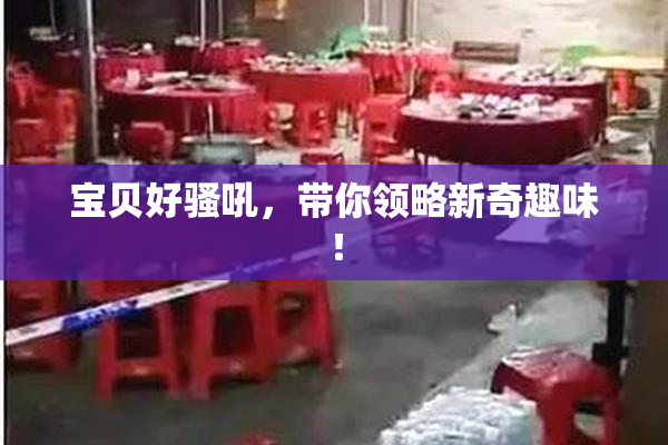 宝贝好骚吼，带你领略新奇趣味！