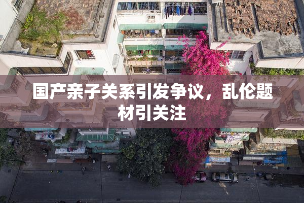 国产亲子关系引发争议，乱伦题材引关注