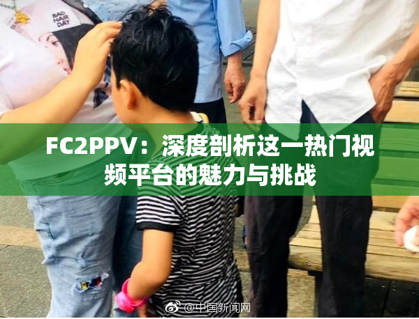 FC2PPV：深度剖析这一热门视频平台的魅力与挑战