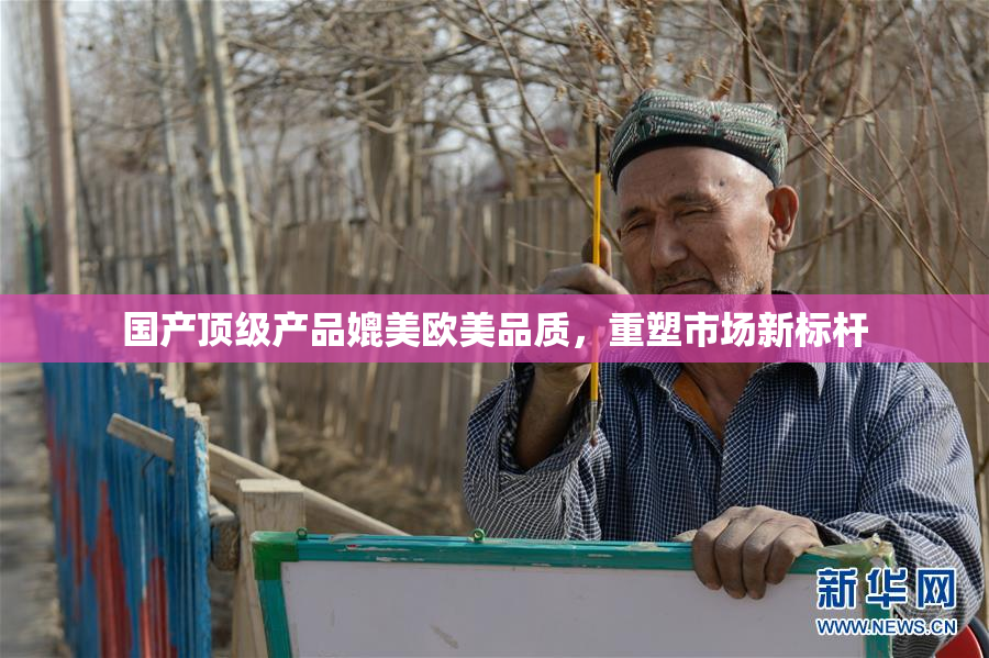 国产顶级产品媲美欧美品质，重塑市场新标杆