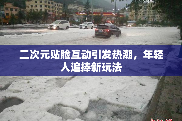 二次元贴脸互动引发热潮，年轻人追捧新玩法
