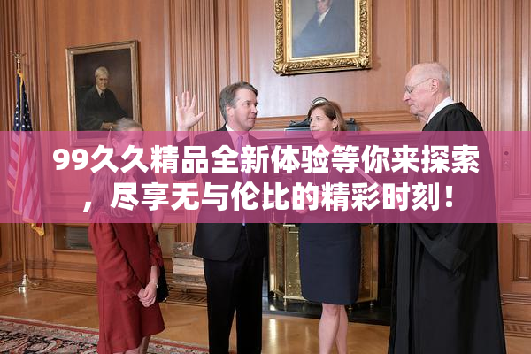 99久久精品全新体验等你来探索，尽享无与伦比的精彩时刻！