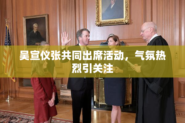 吴宣仪张共同出席活动，气氛热烈引关注