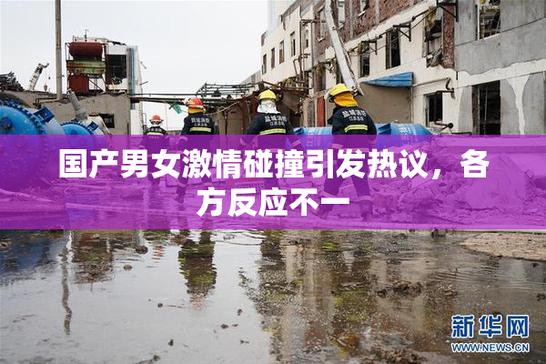 国产男女激情碰撞引发热议，各方反应不一