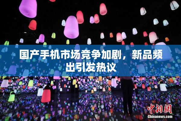 国产手机市场竞争加剧，新品频出引发热议
