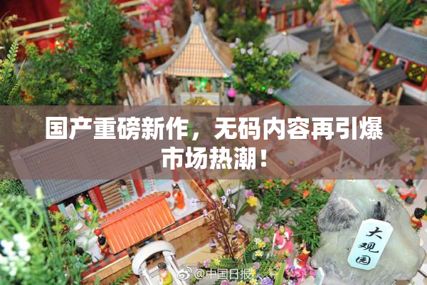 国产重磅新作，无码内容再引爆市场热潮！