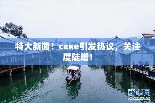 特大新闻！ceке引发热议，关注度陡增！