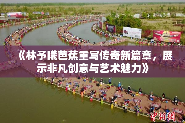 《林予曦芭蕉重写传奇新篇章，展示非凡创意与艺术魅力》
