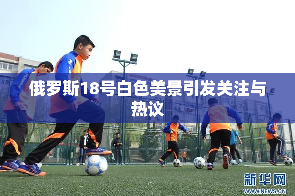 俄罗斯18号白色美景引发关注与热议