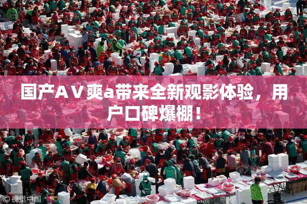 国产AⅤ爽a带来全新观影体验，用户口碑爆棚！
