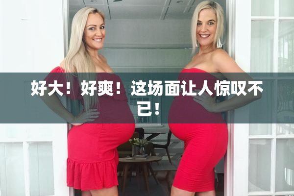 好大！好爽！这场面让人惊叹不已！