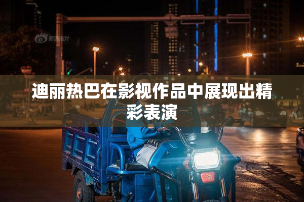 迪丽热巴在影视作品中展现出精彩表演