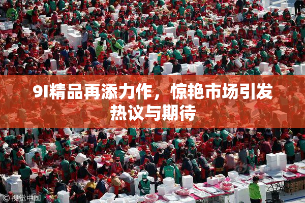 9I精品再添力作，惊艳市场引发热议与期待