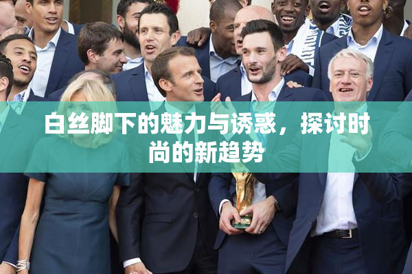 白丝脚下的魅力与诱惑，探讨时尚的新趋势