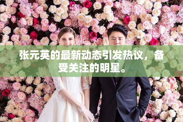 张元英的最新动态引发热议，备受关注的明星。