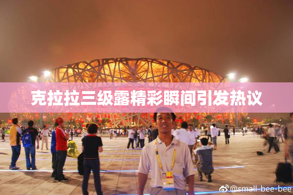 克拉拉三级露精彩瞬间引发热议