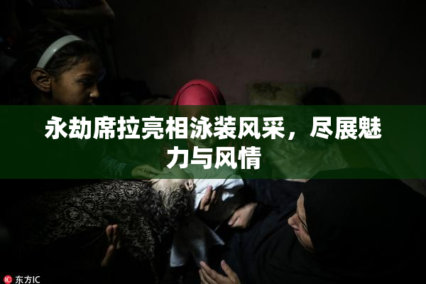 永劫席拉亮相泳装风采，尽展魅力与风情