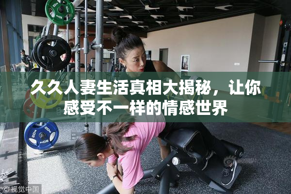久久人妻生活真相大揭秘，让你感受不一样的情感世界