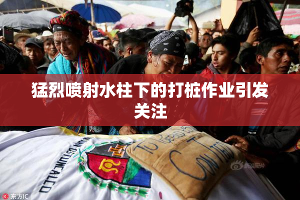 猛烈喷射水柱下的打桩作业引发关注