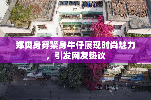 郑爽身穿紧身牛仔展现时尚魅力，引发网友热议