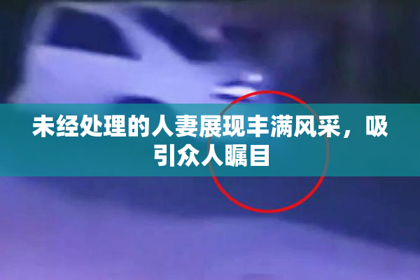 未经处理的人妻展现丰满风采，吸引众人瞩目
