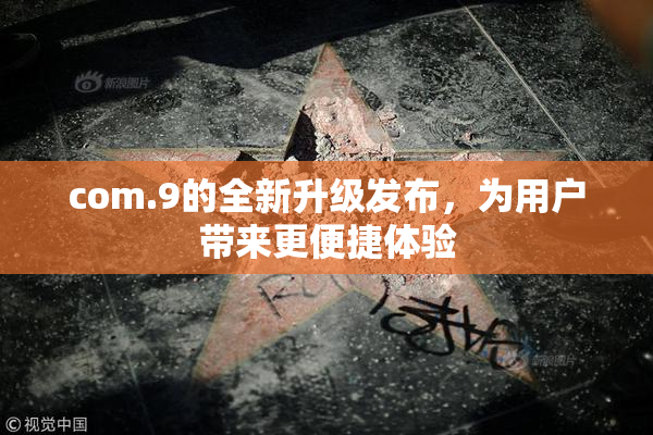 com.9的全新升级发布，为用户带来更便捷体验
