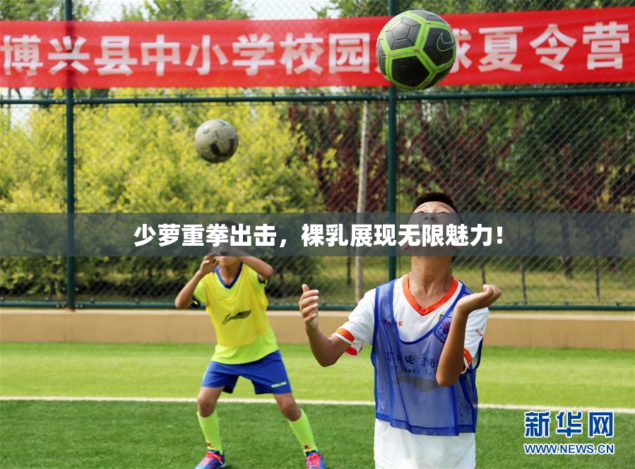 少萝重拳出击，裸乳展现无限魅力！